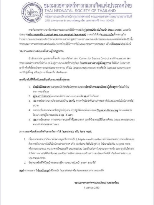 ชมรมเวชศาสตร์ทารกแรกเกิดแห่งประเทศไทย ได้ออกประกาศ เรื่องอุปกรณ์ป้องกันใบหน้า ( face shield) หรือ การประยุกต์หน้ากากอนามัย สวมใส่ให้กับเด็กแรกเกิดทั้งขณะอยู่ที่ รพ. และ กลับบ้าน ชมรมเวชศาสตร์ทารกแรกเกิดแห่งประเทศไทย จึงได้หารือ พร้อมออกข้อแนะนำ ดังนี้  ช่องทางแพร่กระจาเชื้อจากผู้ใหญ่สู่ทารก อ้างอิงจากมาตรฐานสากล พบว่า การกระจายเชื้อเกิดจากผู้เลี้ยงดู ผ่านละอองฝอย จาม ไอ สัมผัส ดังนั้น  -ผู้เลี้ยงดูต้องล้างมือให้สะอาดก่อนสัมผัส ใส่หน้ากากอนามัยตนเองหากไม่แน่ใจ  -หากไม่สบายโดยเฉพาะระบบทางเดินหายใจให้งดเข้าใกล้ทารก  -งดการพาทารกออกนอกบ้าน เว้น การเดินทางไปพบแพทย์ตามกำหนด  -หากจำเป็นต้องเข้าที่ชุมชนให้เว้นระยะห่างจากผู้อื่นตามคำแนะนำอย่างน้อย 2 เมตร  ภาวะแทรกซ้อนที่อาจเกิดกับทารกในการใส่ face shield หรือ หน้ากาก -เนื่องจากทารกหายใจทางจมูกเป็นหลัก ยังไม่มีความสามารถหายใจชดเชยด้วยการอ้าปากหายใจได้เมื่อขาดอากาศ หรือ ออกซิเจน ดังนั้น วัสดุต่างๆ ที่นำมาผลิตเป็น หน้ากาก หากมีคุณสมบัติต่อต้านการไหลของอากาศเข้าออกสูงเกินไป อาจทำให้ทารกหายใจไม่เพียงพอ และมีโอกาสเกิดการสะสมของก๊าซคาร์บอนไดออกไซด์ได้ เกิดอันตรายต่อระบบประสาทของทารก  -วัสดุพลาสติกบังหน้าอาจมีความคม บาดใบหน้า ดวงตาทารกได้   ชมรมจึงไม่สนับสนุนให้ใส่ face shield หรือ หน้ากากแก่ทารกแรกเกิด ออกคำแนะนำ การใช้หน้ากากในทารก