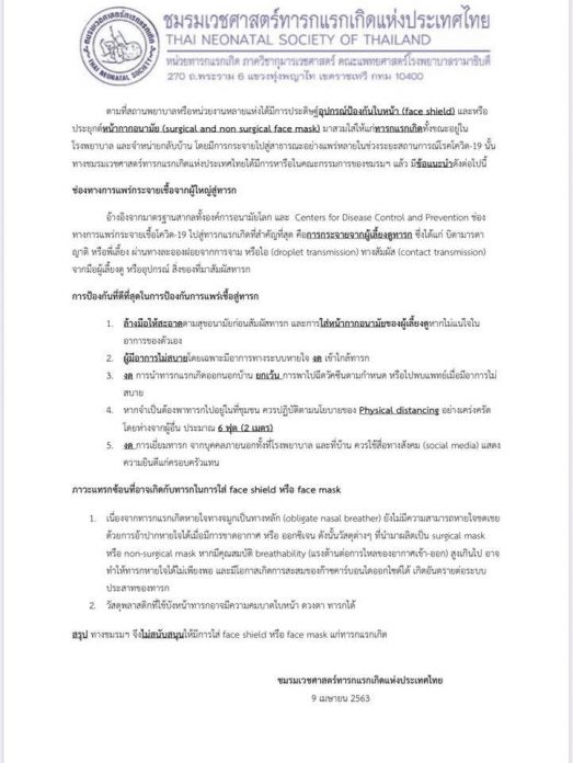 ชมรมเวชศาสตร์ทารกแรกเกิดแห่งประเทศไทย ได้ออกประกาศ เรื่องอุปกรณ์ป้องกันใบหน้า ( face shield) หรือ การประยุกต์หน้ากากอนามัย สวมใส่ให้กับเด็กแรกเกิดทั้งขณะอยู่ที่ รพ. และ กลับบ้าน ชมรมเวชศาสตร์ทารกแรกเกิดแห่งประเทศไทย จึงได้หารือ พร้อมออกข้อแนะนำ ดังนี้  ช่องทางแพร่กระจาเชื้อจากผู้ใหญ่สู่ทารก อ้างอิงจากมาตรฐานสากล พบว่า การกระจายเชื้อเกิดจากผู้เลี้ยงดู ผ่านละอองฝอย จาม ไอ สัมผัส ดังนั้น  -ผู้เลี้ยงดูต้องล้างมือให้สะอาดก่อนสัมผัส ใส่หน้ากากอนามัยตนเองหากไม่แน่ใจ  -หากไม่สบายโดยเฉพาะระบบทางเดินหายใจให้งดเข้าใกล้ทารก  -งดการพาทารกออกนอกบ้าน เว้น การเดินทางไปพบแพทย์ตามกำหนด  -หากจำเป็นต้องเข้าที่ชุมชนให้เว้นระยะห่างจากผู้อื่นตามคำแนะนำอย่างน้อย 2 เมตร  ภาวะแทรกซ้อนที่อาจเกิดกับทารกในการใส่ face shield หรือ หน้ากาก -เนื่องจากทารกหายใจทางจมูกเป็นหลัก ยังไม่มีความสามารถหายใจชดเชยด้วยการอ้าปากหายใจได้เมื่อขาดอากาศ หรือ ออกซิเจน ดังนั้น วัสดุต่างๆ ที่นำมาผลิตเป็น หน้ากาก หากมีคุณสมบัติต่อต้านการไหลของอากาศเข้าออกสูงเกินไป อาจทำให้ทารกหายใจไม่เพียงพอ และมีโอกาสเกิดการสะสมของก๊าซคาร์บอนไดออกไซด์ได้ เกิดอันตรายต่อระบบประสาทของทารก  -วัสดุพลาสติกบังหน้าอาจมีความคม บาดใบหน้า ดวงตาทารกได้   ชมรมจึงไม่สนับสนุนให้ใส่ face shield หรือ หน้ากากแก่ทารกแรกเกิด ออกคำแนะนำ การใช้หน้ากากในทารก