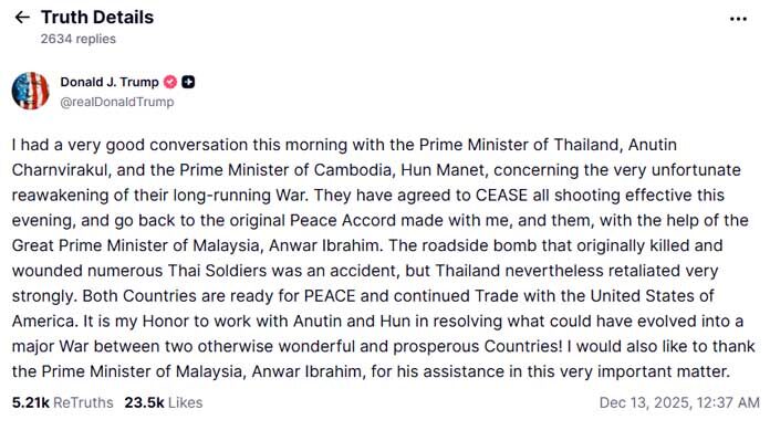 ประธานาธิบดีโดนัลด์ ทรัมป์ แห่งสหรัฐฯ กล่าวว่า นายกรัฐมนตรีของไทยและกัมพูชาจะยุติการสู้รบ "มีผลตั้งแต่วันนี้เป็นต้นไป" ทรัมป์ประกาศเรื่องนี้หลังจากการสนทนาทางโทรศัพท์กับผู้นำทั้งสองประเทศ ภายหลังการปะทะกันอย่างรุนแรงบริเวณชายแดนในช่วงไม่กี่วันที่ผ่านมา ซึ่งทำให้มีผู้เสียชีวิตอย่างน้อย 20 คน และผู้พลัดถิ่นกว่าครึ่งล้านคน ทั้งนายกรัฐมนตรีอนุทิน ชาญวีรกูล ของไทย และนายกรัฐมนตรีฮุน มาเนต ของกัมพูชา ยังไม่ได้แสดงความคิดเห็นใดๆ